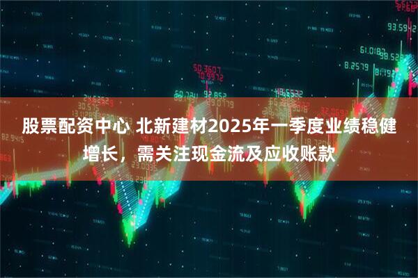 股票配資中心 北新建材2025年一季度業(yè)績穩(wěn)健增長，需關注現(xiàn)金流及應收賬款