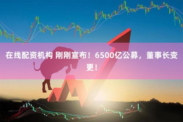 在線配資機構(gòu) 剛剛宣布！6500億公募，董事長變更！