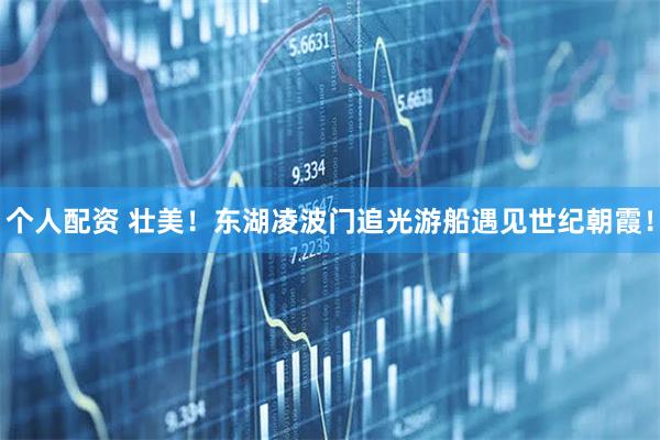 個人配資 壯美！東湖凌波門追光游船遇見世紀朝霞！