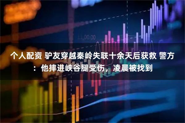 個人配資 驢友穿越秦嶺失聯十余天后獲救 警方：他摔進峽谷腿受傷，凌晨被找到