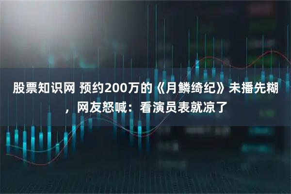 股票知識(shí)網(wǎng) 預(yù)約200萬的《月鱗綺紀(jì)》未播先糊，網(wǎng)友怒喊：看演員表就涼了