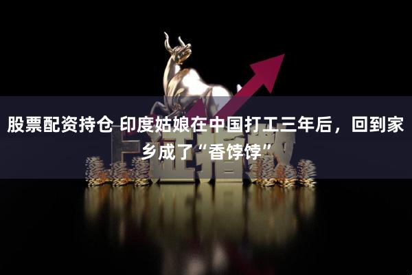 股票配資持倉 印度姑娘在中國打工三年后，回到家鄉(xiāng)成了“香餑餑”