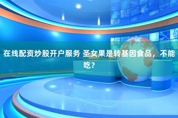 在線配資炒股開戶服務(wù) 圣女果是轉(zhuǎn)基因食品，不能吃？